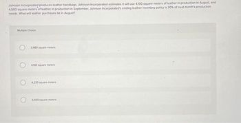 Johnson Incorporated produces leather handbags. Johnson Incorporated estimates it will use 4,100 square meters of leather in production in August, and
4,500 square meters of leather in production in September, Johnson Incorporated's ending leather inventory policy is 30% of next month's production
needs. What will leather purchases be in August?
Multiple Choice
3,980 square meters
4100 square meters
4,220 square meters
5450 square meters