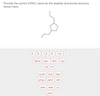 Provide the correct IUPAC name for the skeletal (line-bond) structure
shown here.
3-
5-
1,3-
4- 1,4- 1-
tetra
sec-
tert- iso
di tri
cyclo but hex
prop pent eth
ane
ene yl
yne
