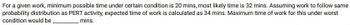 For a given work, minimum possible time under certain condition is 20 mins, most likely time is 32 mins. Assuming work to follow same
probability distribution as PERT activity, expected time of work is calculated as 34 mins. Maximum time of work for this under worst
condition would be.
_mins.