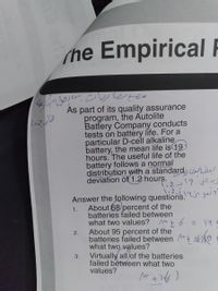 (he Empirical
As part of its quality assurance
program, the Autolite
Battery Company conducts
tests on battery life. For a
particular D-cell alkaline
battery, the mean life is 19
hours. The useful life of the
battery follows a normal
distribution with a standard, LwLe!
deviation of 1.2 hours.
T:2-19 js's
Answer the following questions.
About 68 percent of the
1.
batteries failed between
what two values? Mt6
こ 94
2.
About 95 percent of the
batteries failed between 26)
what two values?
Virtually all of the batteries
3.
failed between what two
values?
