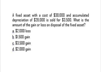 A fixed asset with a cost of $30,000 and accumulated
depreciation of $28.000 is sold for $3.500. What is the
amount of the gain or loss on disposal of the fixed asset?
a. $2,000 loss
b. $1.500 gain
c. $3,500 gain
d. $2.000 gain