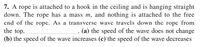 7. A rope is attached to a hook in the ceiling and is hanging straight
down. The rope has a mass m, and nothing is attached to the free
end of the rope. As a transverse wave travels down the rope from
the top.
. (a) the speed of the wave does not change
(b) the speed of the wave increases (c) the speed of the wave decreases
