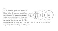 Q3:
A- a compound gear train shown in
D
Figure below all gears are mounted on
E
parallel shafts. The motor shaft rotating
30
56
24
32
70
at 800 rpm is connected to the gear A and
82
the output shaft to the gear F. The
number of teeth on gears A,B,C,D,E and F are 24, 56, 30,82, 32 and 70
respectively. Detemine the speed of the gear F.
