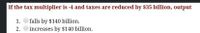 If the tax multiplier is -4 and taxes are reduced by $35 billion, output
1.
falls by $140 billion.
2.
increases by $140 billion.
