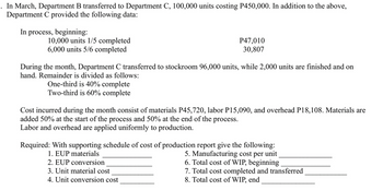 In March, Department B transferred to Department C, 100,000 units costing P450,000. In addition to the above,
Department C provided the following data:
In process, beginning:
10,000 units 1/5 completed
6,000 units 5/6 completed
P47,010
30,807
During the month, Department C transferred to stockroom 96,000 units, while 2,000 units are finished and on
hand. Remainder is divided as follows:
One-third is 40% complete
Two-third is 60% complete
Cost incurred during the month consist of materials P45,720, labor P15,090, and overhead P18,108. Materials are
added 50% at the start of the process and 50% at the end of the process.
Labor and overhead are applied uniformly to production.
Required: With supporting schedule of cost of production report give the following:
1. EUP materials
2. EUP conversion
3. Unit material cost
4. Unit conversion cost
5. Manufacturing cost per unit
6. Total cost of WIP, beginning
7. Total cost completed and transferred
8. Total cost of WIP, end