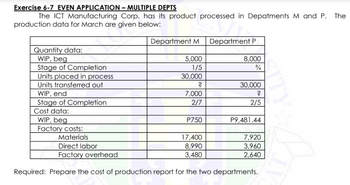 Exercise 6-7 EVEN APPLICATION - MULTIPLE DEPTS
The ICT Manufacturing Corp. has its product processed in Depatments M and P. The
production data for March are given below:
Quantity data:
WIP, beg
Stage of Completion
Units placed in process
Units transferred out
WIP, end
Stage of Completion
Cost data:
WIP, beg
Factory costs:
Materials
Department M
5,000
1/5
30,000
?
7,000
2/7
P750
17,400
8,990
3,480
Department P
8,000
3/4
30,000
?
2/5
P9,481.44
7,920
3,960
2,640
Direct labor
Factory overhead
Required: Prepare the cost of production report for the two departments.