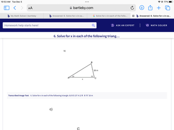 10:53 AM Tue Dec 5
< > AA
b My Math Solver | bartleby
Homework help starts here!
b Answered: 6. Solve for x in ea...
c)
bartleby.com
b)
●●●
6. Solve for x in each of the following triang...
с
Transcribed Image Text: 6. Solve for x in each of the following triangle. b) B D 23° A 12 ft B 75° 26 m
G Solve for x in each of the follo... xb Answered: 6. Solve for x in ea...
75⁰
ASK AN EXPERT
26 m
+
@ 77%
VX MATH SOLVER