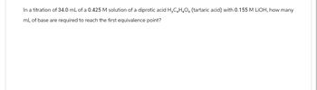 In a titration of 34.0 mL of a 0.425 M solution of a diprotic acid H₂C₂H₂O. (tartaric acid) with 0.155 M LiOH, how many
mL of base are required to reach the first equivalence point?