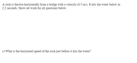 A rock is thrown horizontally from a bridge with a velocity of 5 m/s. It hits the water below in
2.2 seconds. Show all work for all questions below.
c) What is the horizontal speed of the rock just before it hits the water?
