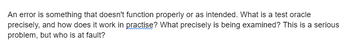 An error is something that doesn't function properly or as intended. What is a test oracle
precisely, and how does it work in practise? What precisely is being examined? This is a serious
problem, but who is at fault?