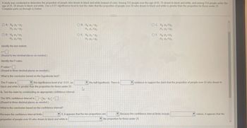 A study was conducted to determine the proportion of people who dream in black and white instead of color. Among 312 people over the age of 55, 75 dream in black and white, and among 314 people under the
age of 25, 20 dream in black and white. Use a 0.01 significance level to test the claim that the proportion of people over 55 who dream in black and white is greater than the proportion for those under 25.
Complete parts (a) through (c) below.
OA. Ho P1 P2
H₁ P1 P2
OD. Ho P1 P2
H₁ P1 P2
Identify the test statistic.
z=
OB. Ho P1 P2
H₁ P1 P2
OC. Ho P1 P2
H₁ P1 P2
OF. Ho P₁ SP2
OE. Ho P1 P2
H₁ P1 P2
H₁: P1 P2
(Round to two decimal places as needed.)
Identify the P-value.
P-value =
(Round to three decimal places as needed.)
What is the conclusion based on the hypothesis test?
The P-value is
the significance level of a = 0.01, so
black and white is greater than the proportion for those under 25.
b. Test the claim by constructing an appropriate confidence interval.
The 98% confidence interval is
<
(P1 P2) <
(Round to three decimal places as needed.)
What is the conclusion based on the confidence interval?
Because the confidence interval limits
proportion of people over 55 who dream in black and white is
13
the null hypothesis. There is
evidence to support the claim that the proportion of people over 55 who dream in
0, it appears that the two proportions are
Because the confidence interval limits include
the proportion for those under 25.
values, it appears that the