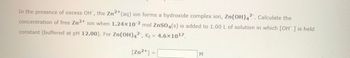 In the presence of excess OH⁻, the Zn²⁺(aq) ion forms a hydroxo complex ion, Zn(OH)₄²⁻. Calculate the concentration of free Zn²⁺ ion when 1.24 × 10⁻² mol ZnSO₄(s) is added to 1.00 L of solution in which [OH⁻] is held constant (buffered at pH 12.00). For Zn(OH)₄²⁻, Kf = 4.6 × 10¹⁷.

[Zn²⁺] = ________ M