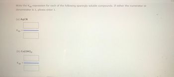 **Title: Calculating Solubility Product (Ksp) for Sparingly Soluble Compounds**

**Introduction:**
In this exercise, we will determine the Ksp expressions for the following sparingly soluble compounds. If the expression results in a numerator or denominator of 1, please enter "1" accordingly.

**Compounds:**

**(a) AgCN (Silver Cyanide)**

Ksp Expression:  
[Ag^+] [CN^-]

(Enter the calculated Ksp value in the provided box)

**(b) Co(OH)₂ (Cobalt(II) Hydroxide)**

Ksp Expression:  
[Co^2+] [OH^-]²

(Enter the calculated Ksp value in the provided box)

**Instructions:**
- Write the expression for each compound as shown.
- If the calculation includes a value of 1 for either the numerator or denominator, simply enter "1" in the respective box.
- Ensure the chemical formula and charges are accurately represented in your calculations for correct Ksp determination.

**Conclusion:**
By understanding these expressions, students can better grasp the concept of solubility products and their applications in predicting the solubility of ionic compounds.