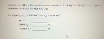 Calculate the pH and the equilibrium concentrations of HSeO3 and Se032 in a 0.0298 M
selenious acid solution, H₂Se03 (aq).
For H₂Se03, Kal = 2.4×10-³ and Kaz
pH =
[HSe03] =
[Se03²¯] =
M
M
4.8x10-9
A