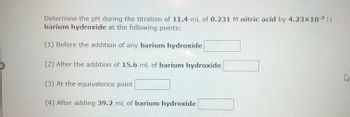 Determine the pH during the titration of 11.4 mL of 0.231 M nitric acid by 4.23 × 10⁻² M barium hydroxide at the following points:

1. Before the addition of any barium hydroxide: [__________]

2. After the addition of 15.6 mL of barium hydroxide: [__________]

3. At the equivalence point: [__________]

4. After adding 39.2 mL of barium hydroxide: [__________]