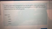 A 4.80 kg watermelon is dropped from rest from the roof of a 25.0 m tall building and
feels no air resistance. Calculate the work done by gravity on the watermelon during its
displacement from the roof to the ground.
Select one:
600 J
1180 J
5090 J
1500 J
