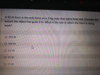 A 50-N force is the only force on a 2-kg crate that starts from rest. Consider the
instant the object has gone 2 m. What is the rate at which the force is doing
work?
O 250 W
O 100 W
O 2.5 W
O 25 W
O 75 W
