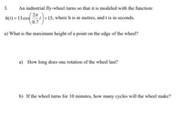 3.
An industrial fly-wheel turns so that it is modeled with the function:
2л
-t|+15, where h is in metres, and t is in seconds.
0.7
h(t) = 13 cos
a) What is the maximum height of a point on the edge of the wheel?
a)
How long does one rotation of the wheel last?
b) If the wheel turns for 10 minutes, how many cycles will the wheel make?
