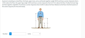 A person is standing on a level floor. His head, upper torso, arms, and hands together weigh 435 N and have a center of gravity that is
1.33 m above the floor. His upper legs weigh 134 N and have a center of gravity that is 0.714 m above the floor. Finally, his lower legs
and feet together weigh 83.1 N and have a center of gravity that is 0.201 m above the floor. Relative to the floor, find the location of
the center of gravity for the entire body.
Number
i
Units