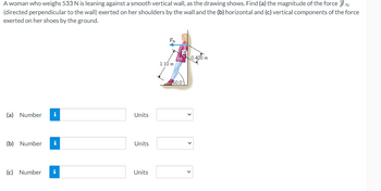 A woman who weighs 533 N is leaning against a smooth vertical wall, as the drawing shows. Find (a) the magnitude of the force N
(directed perpendicular to the wall) exerted on her shoulders by the wall and the (b) horizontal and (c) vertical components of the force
exerted on her shoes by the ground.
(a) Number i
(b) Number i
(c) Number i
Units
Units
Units
1.10 m
$60.01
0.400 m