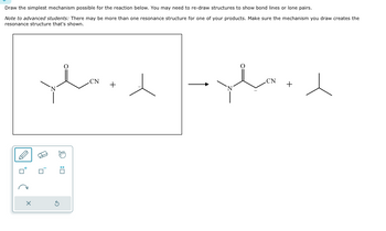 Draw the simplest mechanism possible for the reaction below. You may need to re-draw structures to show bond lines or lone pairs.
Note to advanced students: There may be more than one resonance structure for one of your products. Make sure the mechanism you draw creates the
resonance structure that's shown.
བྱི “དབྱིན 1:| ཐ ད ན “ 1 ཀྱིས
.CN
+
CN
+
ח'