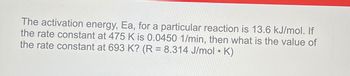 The activation energy, Ea, for a particular reaction is 13.6 kJ/mol. If
the rate constant at 475 K is 0.0450 1/min, then what is the value of
the rate constant at 693 K? (R = 8.314 J/mol • K)