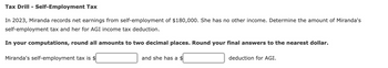 Tax Drill - Self-Employment Tax
In 2023, Miranda records net earnings from self-employment of $180,000. She has no other income. Determine the amount of Miranda's
self-employment tax and her for AGI income tax deduction.
In your computations, round all amounts to two decimal places. Round your final answers to the nearest dollar.
Miranda's self-employment tax is $
and she has a $
deduction for AGI.