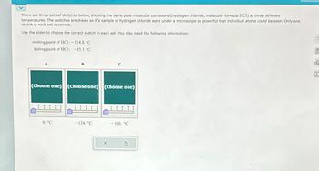 There are three sets of sketches below, showing the same pure molecular compound (hydrogen chloride, molecular formula HCI) at three different
temperatures. The sketches are drawn as if a sample of hydrogen chloride were under a microscope so powerful that individual atoms could be seen. Only one
sketch in each set is correct.
Use the slider to choose the correct sketch in each set. You may need the following information:
melting point of HCI: - 114.8 °C
boiling point of HCl: -85.1 °C
(Choose one) (Choose one)
0. °C
B
I
<-124. °℃
5
(Choose one)
X
2
-100. °C
E
de