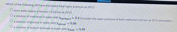 [References]
Which of the following will have the lowest total vapor pressure at 25°C?
pure water (vapor pressure = 23.8 torr at 25°C)
O a solution of methanol in water with Xmethanol = 0.3 (Consider the vapor pressure of both methanol [143 torr at 25°C] and water.)
a solution of glucose in water with Xglucose
0.08
O a solution of sodium bromide in water with XNaBr = 0.08
=