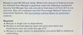 Morgan is paid $2,700 per week. What is the amount of federal income
tax withheld from Morgan's paycheck under the following conditions?
Assume that Morgan has only one job or that step 2 of Form W-4 is not
checked. Also, her employer uses the Percentage Method Tables for
Automated Systems. Use percentage method tables for automated
systems.
Required:
a. Morgan is single and no dependents.
b. Morgan is married (spouse does not work) and claims two
dependents who are under the age of 17.
c. Morgan is single, claims no dependents, but wants $60 in additional
withholding.