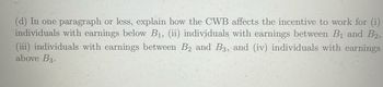 (d) In one paragraph or less, explain how the CWB affects the incentive to work for (i)
individuals with earnings below B₁, (ii) individuals with earnings between B₁ and B₂,
(iii) individuals with earnings between B₂ and B3, and (iv) individuals with earnings
above B3.