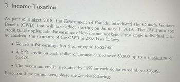 3 Income Taxation
As part of Budget 2018, the Government of Canada introduced the Canada Workers
Benefit (CWB) that will take affect starting on January 1, 2019. The CWB is a tax
credit that supplements the earnings of low-income workers. For a single individual with
no children, the structure of the CWB in 2023 is as follows.
• No credit for earnings less than or equal to $3,000
. A 27% credit on each dollar of income earned over $3,000 up to a maximum of
$1,428
. The maximum credit is reduced by 15% for each dollar eared above $23,495
Based on these parameters, please answer the following.