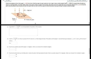 ULINIE
Protons are projected with an initial speed v₁ = 9.02 km/s from a field-free region through a plane and into a region where a uniform electric field E= -720) N/C is present above the plane as
shown in in the figure below. The Initial velocity vector of the protons makes an angle 8 with the plane. The protons are to hit a target that lies at a horizontal distance of R= 1.14 mm from the
point where the protons cross the plane and enter the electric field. We wish to find the angle at which the protons must pass through the plane to strike the target.
Proton
beam
R =
E = -720] N/C
Target
E-0 below the plane
=
(c) Argue that R = V² sin(28) would be applicable to the protons in this situation.
9
Ⓡ
ns
MERVIL
(d) Use R = V² sin(28) to write an expression for R in terms of v, E, the charge and mass of the proton, and the angle 8. (Use the following as necessary: v, e, E, 8, and mo for the mass of
9
proton.)
(e) Find the two possible values of the angle (in degrees). (Enter your answers from smallest to largest.)
#
FURIOUR ILALTILI
(f) Find the time interval during which the proton is above the plane in the figure above for each of the two possible values of 8 (in degrees). (Enter your answers from smallest to largest.)
ns