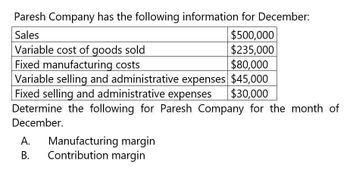 Paresh Company has the following information for December:
Sales
Variable cost of goods sold
Fixed manufacturing costs
$500,000
$235,000
$80,000
Variable selling and administrative expenses $45,000
Fixed selling and administrative expenses $30,000
Determine the following for Paresh Company for the month of
December.
Manufacturing margin
A.
B.
Contribution margin