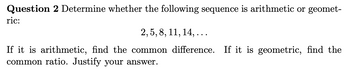 Question 2 Determine whether the following sequence is arithmetic or geomet-
ric:
2, 5, 8, 11, 14,...
If it is arithmetic, find the common difference. If it is geometric, find the
common ratio. Justify your answer.