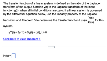 The transfer function of a linear system is defined as the ratio of the Laplace
transform of the output function y(t) to the Laplace transform of the input
function g(t), when all initial conditions are zero. If a linear system is governed
by the differential equation below, use the linearity property of the Laplace
Y(s)
transform and Theorem 5 to determine the transfer function H(s) =
G(s)
system.
y'' (t) + 3y' (t) + 5y(t) = g(t), t> 0
Click here to view Theorem 5.
H(s) =
for this