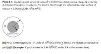 Prob.6 An insulating solid sphere of radius R = 6.0cm has a total positive charge Quniformly
distributed throughout its volume. The electric flux through the spherical Gaussian surface of
radius r = 3.0cm is 2.26x10°N.m²c.
Gaússian surface
[b] What is the magnitude ( in units of 10°N/C) of the 2-field at the Gaussian surface of
[a]? (Examp
If your answer is 3.4×10°N/C, enter 3.4 in the answer box).
