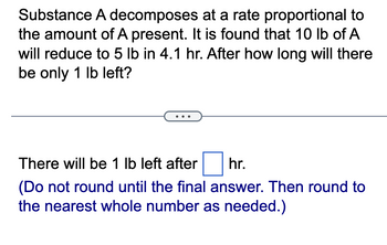 Substance A decomposes
at a rate proportional to
the amount of A present. It is found that 10 lb of A
will reduce to 5 lb in 4.1 hr. After how long will there
be only 1 lb left?
There will be 1 lb left after
hr.
(Do not round until the final answer. Then round to
the nearest whole number as needed.)