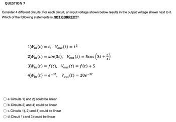 **Question 7**

Consider four different circuits. For each circuit, an input voltage shown below results in the output voltage shown next to it. Which of the following statements is **NOT CORRECT**?

1) \( V_{\text{in}}(t) = t, \quad V_{\text{out}}(t) = t^2 \)

2) \( V_{\text{in}}(t) = \sin(3t), \quad V_{\text{out}}(t) = 5 \cos \left( 3t + \frac{\pi}{4} \right) \)

3) \( V_{\text{in}}(t) = f(t), \quad V_{\text{out}}(t) = f(t) + 5 \)

4) \( V_{\text{in}}(t) = e^{-3t}, \quad V_{\text{out}}(t) = 20e^{-3t} \)

- a. Circuits 1) and 2) could be linear
- b. Circuits 2) and 4) could be linear
- c. Circuits 1), 2) and 4) could be linear
- d. Circuits 1) and 3) could be linear