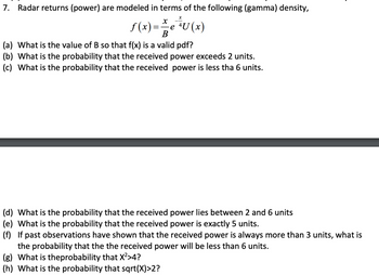 7. Radar returns (power) are modeled in terms of the following (gamma) density,
x
X
f(x) = ² ² e ²³ U (x)
B
(a) What is the value of B so that f(x) is a valid pdf?
(b) What is the probability that the received power exceeds 2 units.
(c) What is the probability that the received power is less tha 6 units.
(d) What is the probability that the received power lies between 2 and 6 units
(e) What is the probability that the received power is exactly 5 units.
(f) If past observations have shown that the received power is always more than 3 units, what is
the probability that the the received power will be less than 6 units.
(g) What is theprobability that X²>4?
(h) What is the probability that sqrt(X)>2?