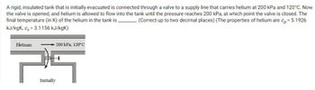 A rigid, insulated tank that is initially evacuated is connected through a valve to a supply line that carries helium at 200 kPa and 120°C. Now
the valve is opened, and helium is allowed to flow into the tank until the pressure reaches 200 kPa, at which point the valve is closed. The
(Correct up to two decimal places) (The properties of helium are cp = 5.1926
final temperature (in K) of the helium in the tank is.
kJ/kgk, cv=3.1156 kJ/kgK)
Helium
-200 kPa, 120°C
Initially