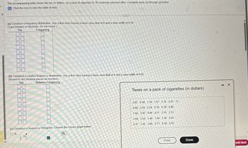 The accompanying table shows the tax, in dollars, on a pack of cigarettes in 30 randomly selected cities. Complete parts (a) through (g) below.
Click the icon to view the table of data.
(a) Construct a frequency distribution. Use a first class having a lower class limit of 0 and a class width of 0.50.
(Type integers or decimals. Do not round.)
Tax
Frequency
(b) Construct a relative frequency distribution Use a first class having a lower class limit of 0 and a class width of 0.50
(Round to two decimal places as needed.)
Tax
Relative Frequency
(c) Construct a frequency histogram. Choose the correct graph below.
OA.
Taxes on a pack of cigarettes (in dollars)
-X
2.87 0.58 1.16 1.07 2.16 0.41
0.84 2.59 0.28 0.35 0.78 0.86
1089 427 225
1.52 3.41 0.89 4.27 2.25 2.23
1.64 1.54 1.46 1.68 1.26 0.65
0.17 1.45 3.06 0.71 0.58 0.92
Print
Done
mit test