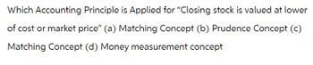 Which Accounting Principle is Applied for "Closing stock is valued at lower
of cost or market price" (a) Matching Concept (b) Prudence Concept (c)
Matching Concept (d) Money measurement concept