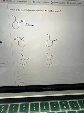 2
e
yllabus
Hours
YouTube www.cengage.co...
What is the most likely major product of the reaction shown?
CI
#
23
O II
OIV
01
OH
I
O I and IV
4
HCI
Search | FanFiction Q French 11 Quizlet
C/
II
%
šô
6
5
∞
IV
CI
MacBook Pro
CI
&
7
*
8
Microsoft Office H...
(
9