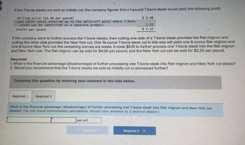 If the T-bone steaks are sold as initially cut, the company figures that a 1-pound T-bone steak would yield the following profit:
Selling price ($2.40 per pound)
Less joint costs incurred up to the split-off point where T-bone
steak can be identified as a separate product
Profit per pound
If the company were to further process the T-bone steaks, then cutting one side of a T-bone steak provides the filet mignon and
cutting the other side provides the New York cut. One 16-ounce T-bone steak cut in this way will yield one 6-ounce filet mignon and
one 8-ounce New York cut; the remaining ounces are waste. It costs $0.15 to further process one T-bone steak into the filet mignon
and New York cuts. The filet mignon can be sold for $4.00 per pound, and the New York cut can be sold for $3.20 per pound.
Required:
1. What is the financial advantage (disadvantage) of further processing one T-bone steak into filet mignon and New York cut steaks?
2. Would you recommend that the T-bone steaks be sold as initially cut or processed further?
Complete this question by entering your answers in the tabs below.
Required 1
Required 2
$2.40
1.25
$1.15
What is the financial advantage (disadvantage) of further processing one T-bone steak into filet mignon and New York cut
steaks? (Do not round intermediate calculations. Round your answers to 2 decimal places.)
per unit
(Required!
Required 2 >