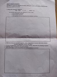 WHAT I CAN DO (PAGE 8)
ACTIVITY 5: Answer the following questions. Write your answer on the answer sheet provided.
Show your solution and answer.
1. Using this chemical equation.
3Na + AICI3
3NaCl + AI
If 16 g Na and 8 g AICI3 are allowed to react, find
a. the limiting reactanat
b. the excess reactant
c. the grams of Al are formed in the chemical reaction.
2. Write the balanced chemical equation, when magnesium ig reacted with silver nitrate
forming magnesium nitrate and silver.
a. If 18 g of magnesium reacts with 33 g of silver nitrate, determine the limiting reactant.
b. Find the excess reactant in the given reaction.
c. How much silver can be formed from the above chemical reaction?
