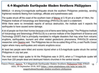 6.4-Magnitude Earthquake Shakes Southern Philippines
MANILA - A strong 6.4-magnitude earthquake shook the southern Philippines yesterday, sending
trightened residents fleeing from buildings, officials and eyewitnesses said.
The quake struck oft the coast of the southern town of Manay at 3.16 pm at a depth of 14km, the
Philippine Institute of Volcanology and Seismology (PHIVOLCS) said in a statement.
While there were no immediate reports of serious destruction, the institute said it expects the
earthquake to have caused some damage.
A lot of people ran from their homes because a lot of items were falling inside," The Philippine Institute
of Volcanology and Seismology (PHIVOLCS) is a service institute of the Department of Science and
Technology (DOST) that is principally mandated to mitigate disasters that may arise from volcanic
eruptions, earthquakes, tsunami and other related geotectonic phenomena. PHIVOLCS science
researcher John Deximo said. The Phillippines liles on the so-called Ring of Fire, a vast Pacific Ocean
region where many earthquakes and volcanic eruptions occur.
At least two people were killed and scores injured when a 6.5-magnitude quake struck the central
Philippines in July last year.
The most recent major quake to hit the Philippines was in 2013, when a 7.1magnitude quake left
more than 220 people dead and destroyed historic churches in the central islands.
France-Presse, Agence. "6.4-Magnituade Earthquake Shakes Southern Philippines THE STRAIT
18
ASIA, 09 September 2018, SGT https://www.straitstimes.com/asia/se-asia/64
magnitudeearthqanke-shakes-southern-philippines
