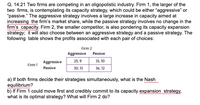 Q. 14.21 Two firms are competing in an oligopolistic industry. Firm 1, the larger of the
two firms, is contemplating its capacity strategy, which could be either "aggressive" or
"passive." The aggressive strategy involves a large increase in capacity aimed at
increasing the firm's market share, while the passive strategy involves no change in the
firm's capacity. Firm 2, the smaller competitor, is also pondering its capacity expansion
strategy; it will also choose between an aggressive strategy and a passive strategy. The
following table shows the profits associated with each pair of choices:
Firm 2
Aggressive Passive
Aggressive
25,9
33, 10
Firm1
Passive
30, 13
36, 12
a) If both firms decide their strategies simultaneously, what is the Nash
equilibrium?
b) If Firm 1 could move first and credibly commit to its capacity expansion strategy,
what is its optimal strategy? What will Firm 2 do?
