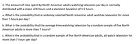 **Educational Content: Understanding Probability and Normal Distribution**

**Scenario:**
The amount of time spent by North American adults watching television per day is normally distributed with a mean of 6 hours and a standard deviation of 1.5 hours.

**Questions:**

**a. Individual Probability:**
What is the probability that a randomly selected North American adult watches television for more than 7 hours per day?

**b. Sample Mean Probability:**
What is the probability that the average time watching television by a random sample of five North American adults is more than 7 hours?

**c. Sample Total Probability:**
What is the probability that in a random sample of five North American adults, all watch television for more than 7 hours per day?

**Explanations:**

- **Normal Distribution:** The scenario is based on a normal distribution with specific parameters: mean (μ) = 6 hours, standard deviation (σ) = 1.5 hours.
- **Probabilities:** Calculating these probabilities typically involves using Z-scores and statistical tables or software to find the areas under the normal distribution curve.
  
**Diagrams:**
- While no diagrams are directly provided, typically for such a problem, a bell curve illustrating the normal distribution showing the mean at 6 and marking 7 on the x-axis would be used to visualize the probabilities requested in parts a, b, and c.