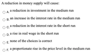 A reduction in money supply will cause:
a reduction in investment in the medium run
O A.
OB an increase in the interest rate in the medium run
В.
Oca reduction in the interest rate in the short run
O pa rise in real wage in the short run
none of the choices is correct
OE.
O E a proportionate rise in the price level in the medium run
